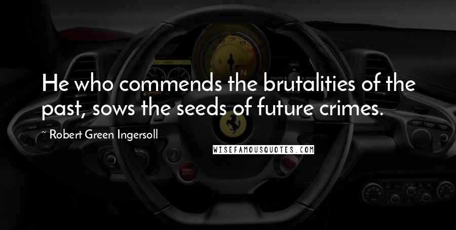 Robert Green Ingersoll Quotes: He who commends the brutalities of the past, sows the seeds of future crimes.