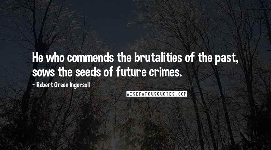 Robert Green Ingersoll Quotes: He who commends the brutalities of the past, sows the seeds of future crimes.