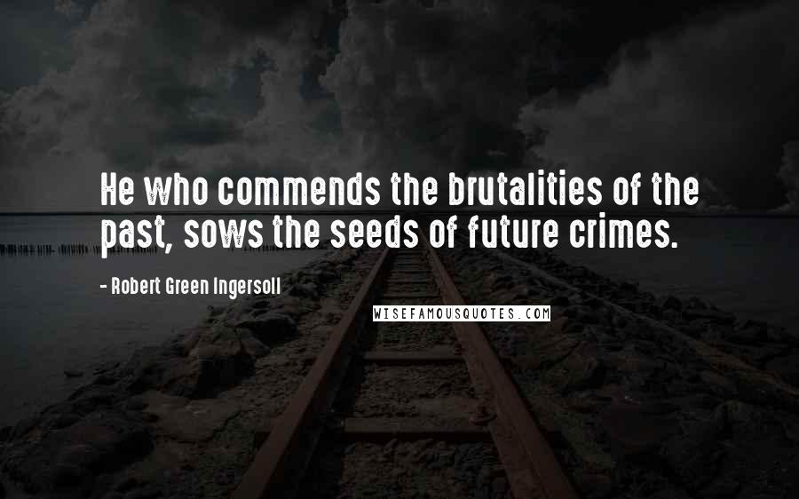 Robert Green Ingersoll Quotes: He who commends the brutalities of the past, sows the seeds of future crimes.
