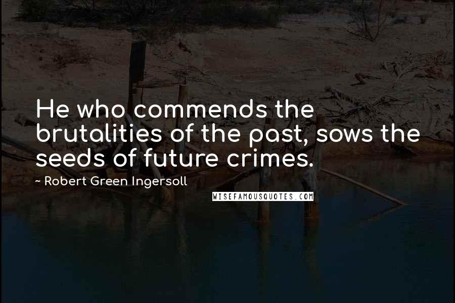 Robert Green Ingersoll Quotes: He who commends the brutalities of the past, sows the seeds of future crimes.