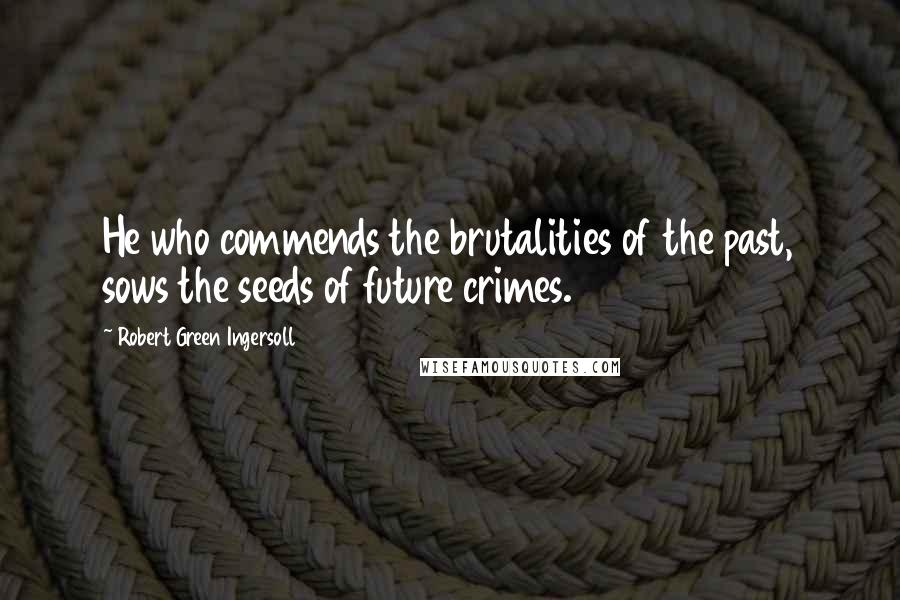 Robert Green Ingersoll Quotes: He who commends the brutalities of the past, sows the seeds of future crimes.