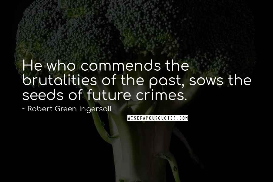 Robert Green Ingersoll Quotes: He who commends the brutalities of the past, sows the seeds of future crimes.