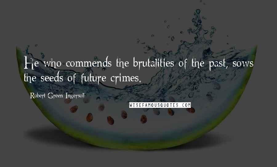 Robert Green Ingersoll Quotes: He who commends the brutalities of the past, sows the seeds of future crimes.