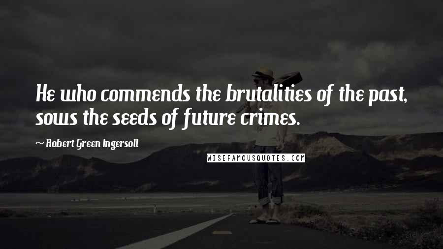 Robert Green Ingersoll Quotes: He who commends the brutalities of the past, sows the seeds of future crimes.