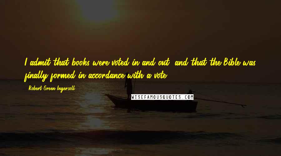 Robert Green Ingersoll Quotes: I admit that books were voted in and out, and that the Bible was finally formed in accordance with a vote.
