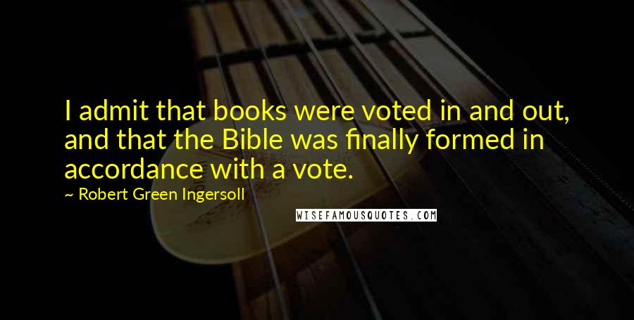 Robert Green Ingersoll Quotes: I admit that books were voted in and out, and that the Bible was finally formed in accordance with a vote.