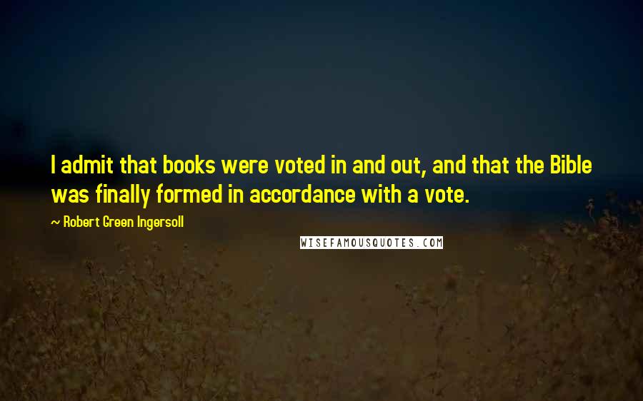 Robert Green Ingersoll Quotes: I admit that books were voted in and out, and that the Bible was finally formed in accordance with a vote.