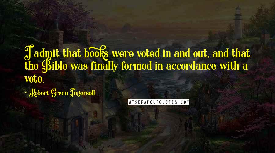 Robert Green Ingersoll Quotes: I admit that books were voted in and out, and that the Bible was finally formed in accordance with a vote.