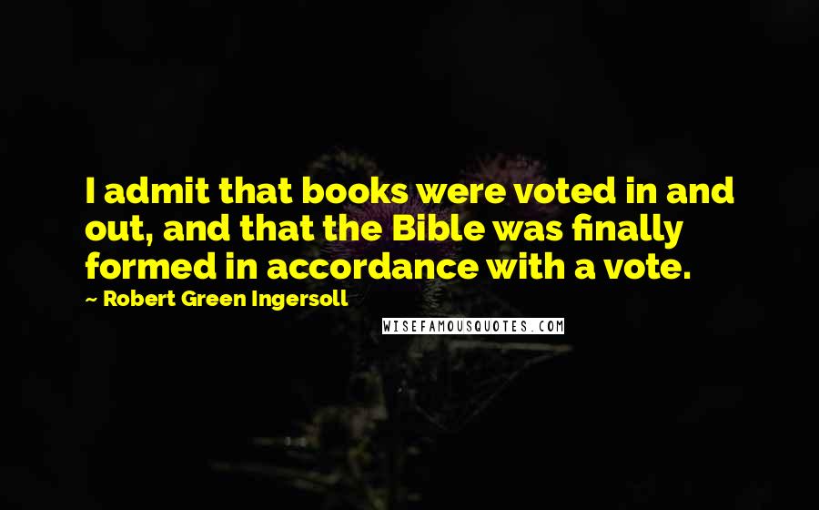 Robert Green Ingersoll Quotes: I admit that books were voted in and out, and that the Bible was finally formed in accordance with a vote.