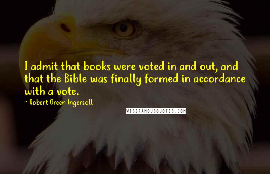 Robert Green Ingersoll Quotes: I admit that books were voted in and out, and that the Bible was finally formed in accordance with a vote.