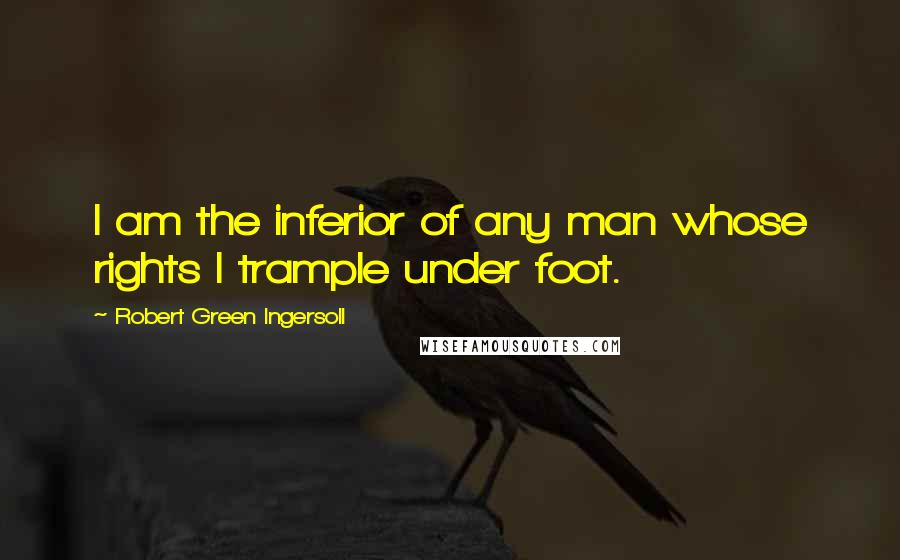 Robert Green Ingersoll Quotes: I am the inferior of any man whose rights I trample under foot.