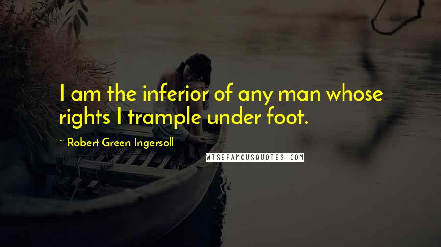 Robert Green Ingersoll Quotes: I am the inferior of any man whose rights I trample under foot.