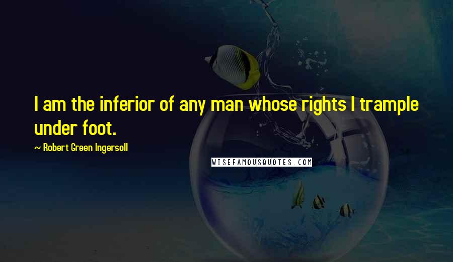 Robert Green Ingersoll Quotes: I am the inferior of any man whose rights I trample under foot.