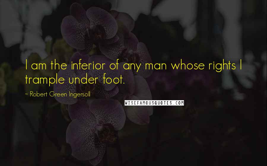 Robert Green Ingersoll Quotes: I am the inferior of any man whose rights I trample under foot.