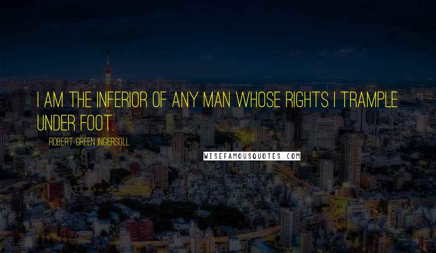 Robert Green Ingersoll Quotes: I am the inferior of any man whose rights I trample under foot.