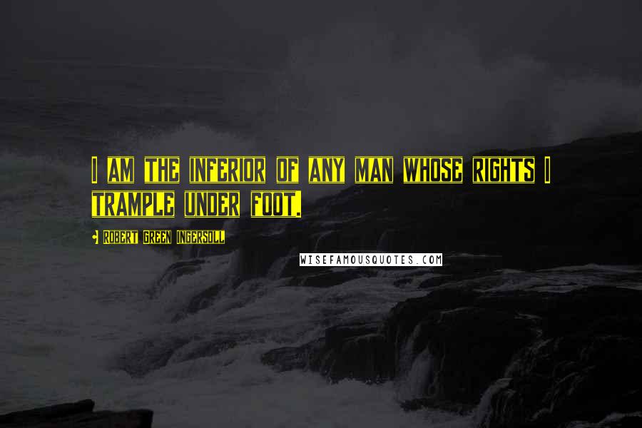 Robert Green Ingersoll Quotes: I am the inferior of any man whose rights I trample under foot.