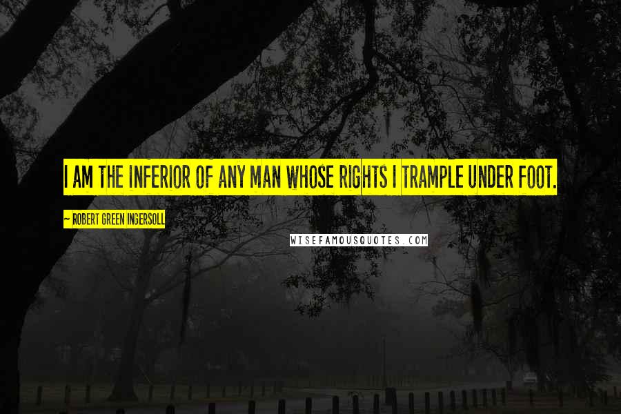 Robert Green Ingersoll Quotes: I am the inferior of any man whose rights I trample under foot.