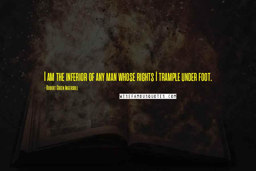 Robert Green Ingersoll Quotes: I am the inferior of any man whose rights I trample under foot.