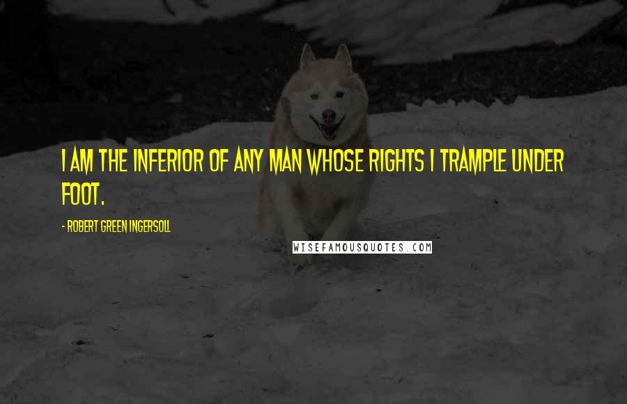 Robert Green Ingersoll Quotes: I am the inferior of any man whose rights I trample under foot.