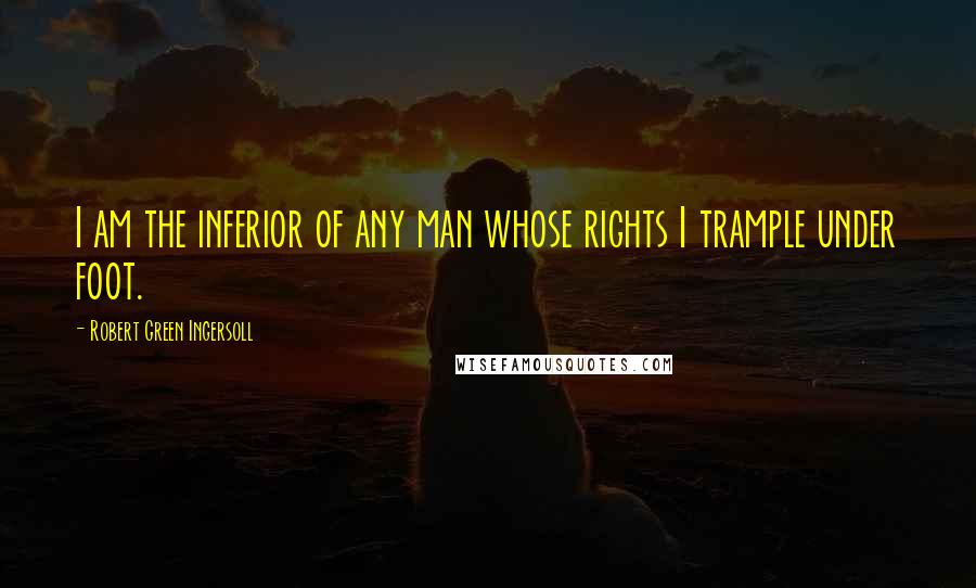 Robert Green Ingersoll Quotes: I am the inferior of any man whose rights I trample under foot.