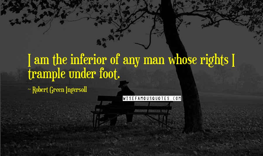 Robert Green Ingersoll Quotes: I am the inferior of any man whose rights I trample under foot.