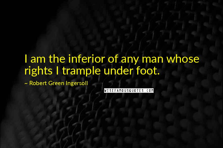 Robert Green Ingersoll Quotes: I am the inferior of any man whose rights I trample under foot.