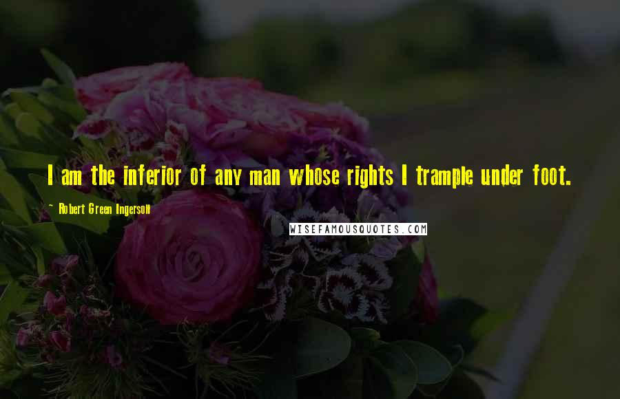 Robert Green Ingersoll Quotes: I am the inferior of any man whose rights I trample under foot.