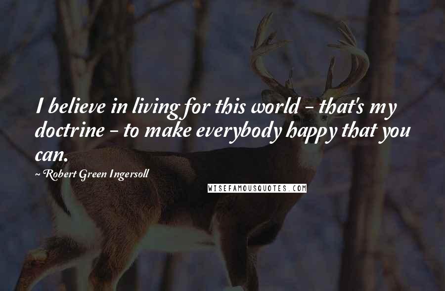 Robert Green Ingersoll Quotes: I believe in living for this world - that's my doctrine - to make everybody happy that you can.