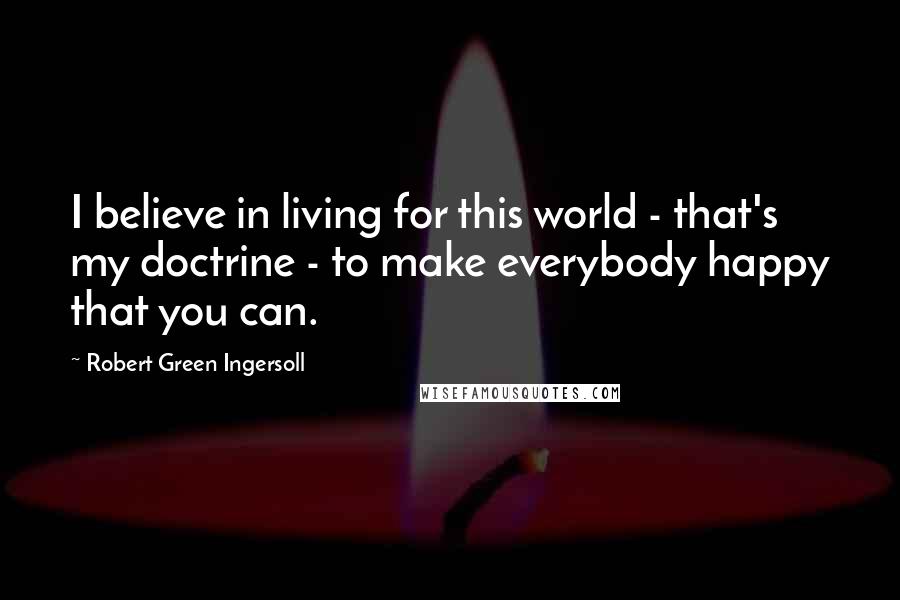 Robert Green Ingersoll Quotes: I believe in living for this world - that's my doctrine - to make everybody happy that you can.