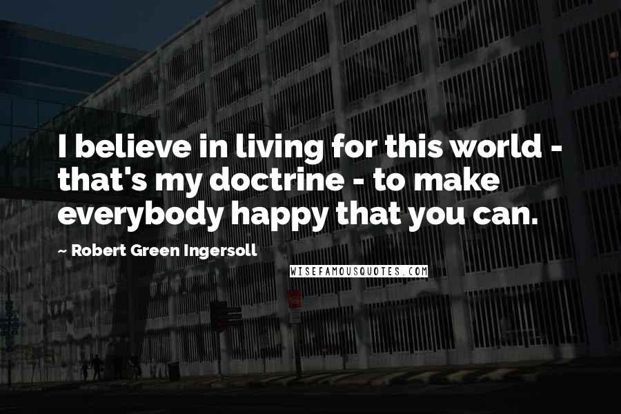 Robert Green Ingersoll Quotes: I believe in living for this world - that's my doctrine - to make everybody happy that you can.