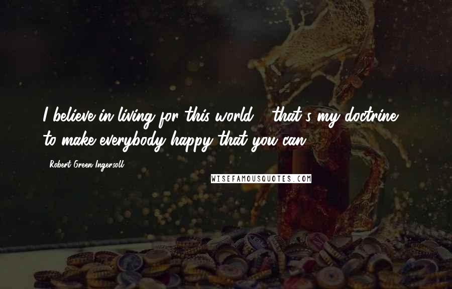 Robert Green Ingersoll Quotes: I believe in living for this world - that's my doctrine - to make everybody happy that you can.