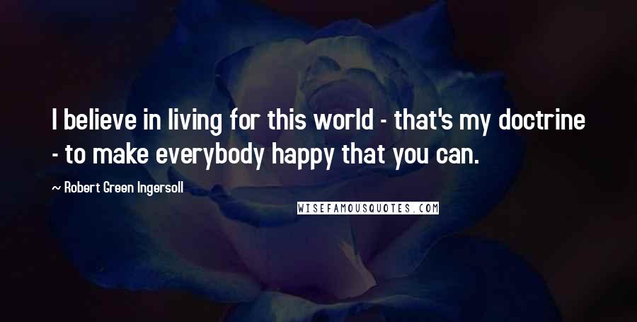 Robert Green Ingersoll Quotes: I believe in living for this world - that's my doctrine - to make everybody happy that you can.