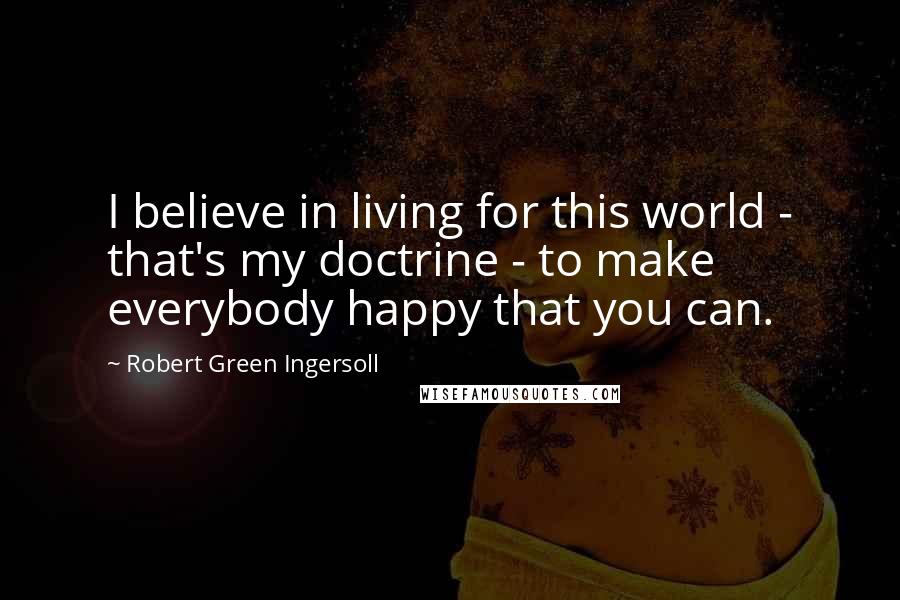 Robert Green Ingersoll Quotes: I believe in living for this world - that's my doctrine - to make everybody happy that you can.