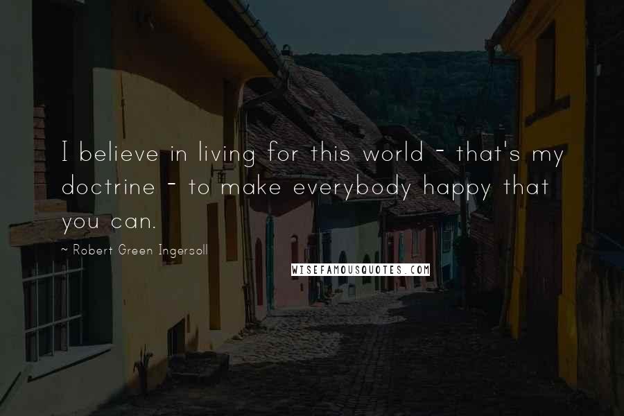 Robert Green Ingersoll Quotes: I believe in living for this world - that's my doctrine - to make everybody happy that you can.
