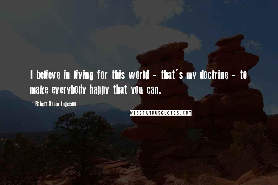 Robert Green Ingersoll Quotes: I believe in living for this world - that's my doctrine - to make everybody happy that you can.