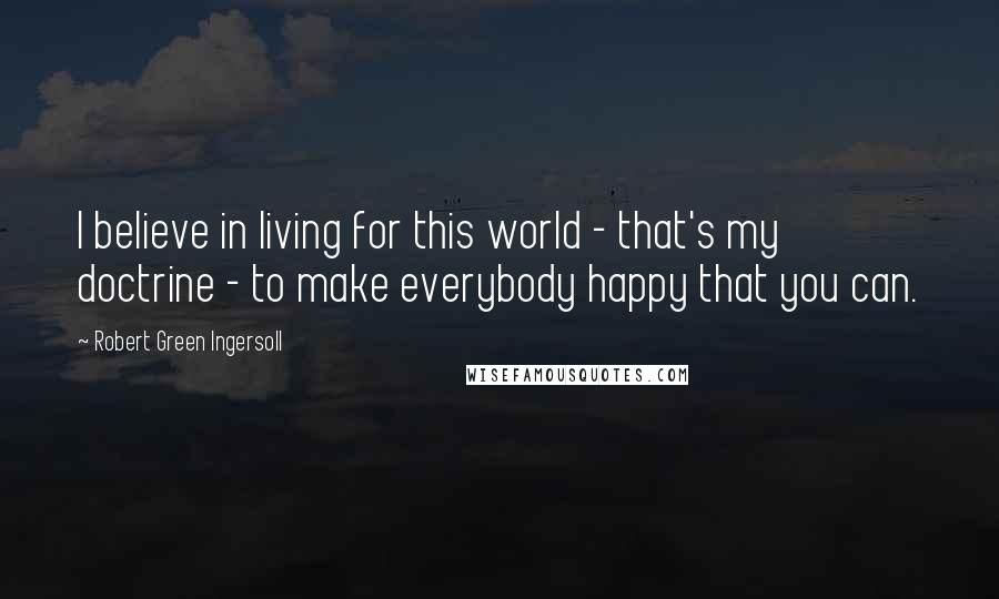 Robert Green Ingersoll Quotes: I believe in living for this world - that's my doctrine - to make everybody happy that you can.