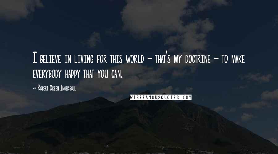 Robert Green Ingersoll Quotes: I believe in living for this world - that's my doctrine - to make everybody happy that you can.