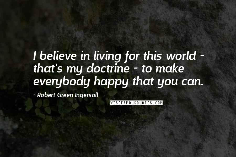 Robert Green Ingersoll Quotes: I believe in living for this world - that's my doctrine - to make everybody happy that you can.