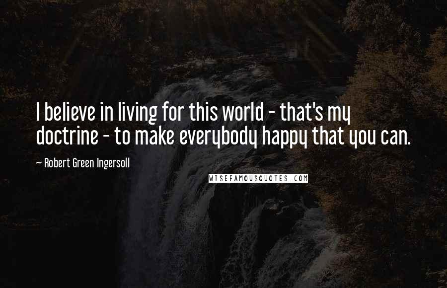 Robert Green Ingersoll Quotes: I believe in living for this world - that's my doctrine - to make everybody happy that you can.