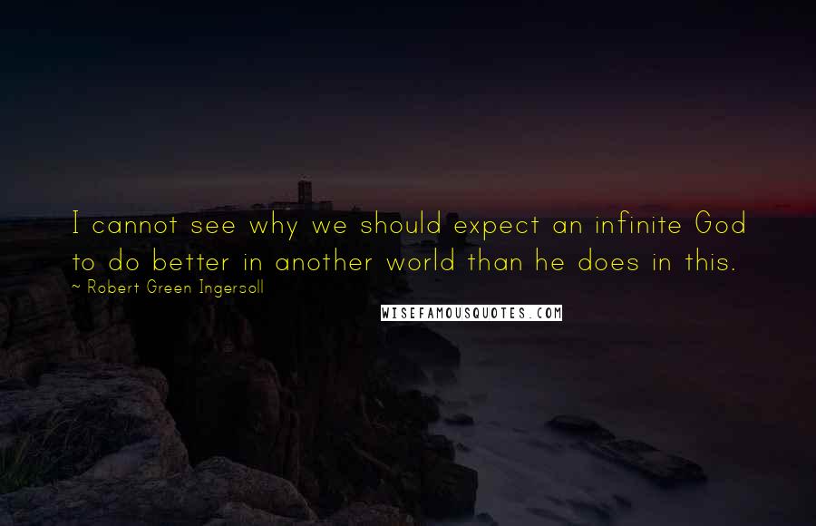 Robert Green Ingersoll Quotes: I cannot see why we should expect an infinite God to do better in another world than he does in this.