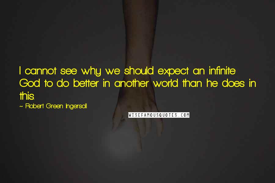 Robert Green Ingersoll Quotes: I cannot see why we should expect an infinite God to do better in another world than he does in this.