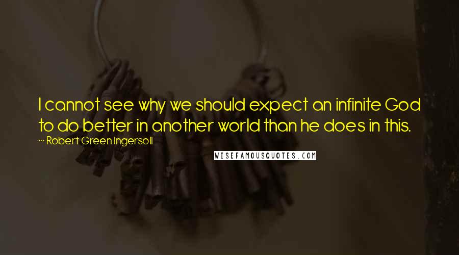 Robert Green Ingersoll Quotes: I cannot see why we should expect an infinite God to do better in another world than he does in this.