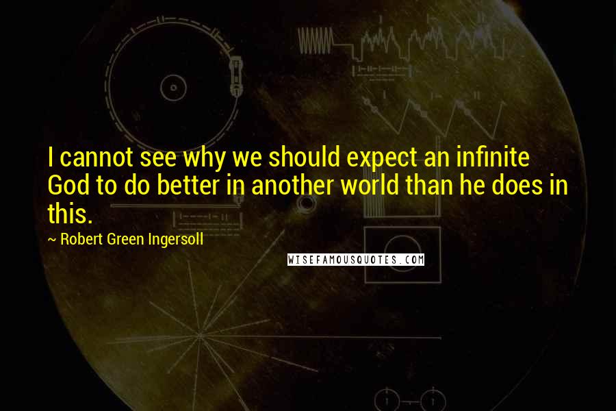 Robert Green Ingersoll Quotes: I cannot see why we should expect an infinite God to do better in another world than he does in this.