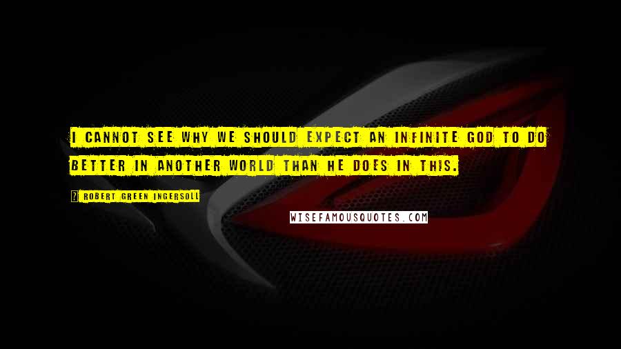 Robert Green Ingersoll Quotes: I cannot see why we should expect an infinite God to do better in another world than he does in this.