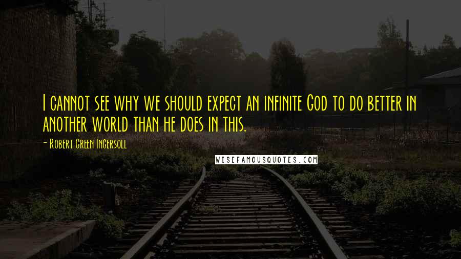 Robert Green Ingersoll Quotes: I cannot see why we should expect an infinite God to do better in another world than he does in this.