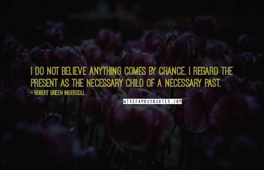 Robert Green Ingersoll Quotes: I do not believe anything comes by chance. I regard the present as the necessary child of a necessary past.