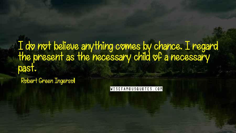 Robert Green Ingersoll Quotes: I do not believe anything comes by chance. I regard the present as the necessary child of a necessary past.