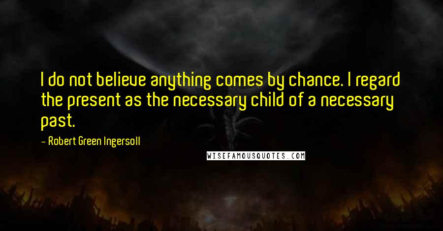 Robert Green Ingersoll Quotes: I do not believe anything comes by chance. I regard the present as the necessary child of a necessary past.