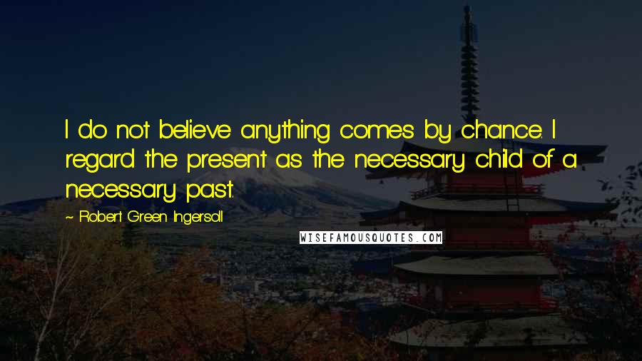 Robert Green Ingersoll Quotes: I do not believe anything comes by chance. I regard the present as the necessary child of a necessary past.