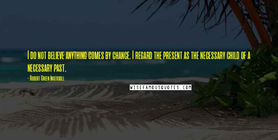 Robert Green Ingersoll Quotes: I do not believe anything comes by chance. I regard the present as the necessary child of a necessary past.